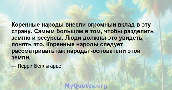 Коренные народы внесли огромный вклад в эту страну. Самым большим в том, чтобы разделить землю и ресурсы. Люди должны это увидеть, понять это. Коренные народы следует рассматривать как народы -основатели этой земли.