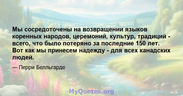 Мы сосредоточены на возвращении языков коренных народов, церемоний, культур, традиций - всего, что было потеряно за последние 150 лет. Вот как мы принесем надежду - для всех канадских людей.