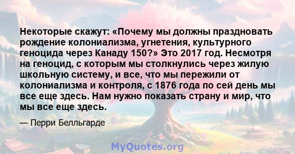 Некоторые скажут: «Почему мы должны праздновать рождение колониализма, угнетения, культурного геноцида через Канаду 150?» Это 2017 год. Несмотря на геноцид, с которым мы столкнулись через жилую школьную систему, и все,