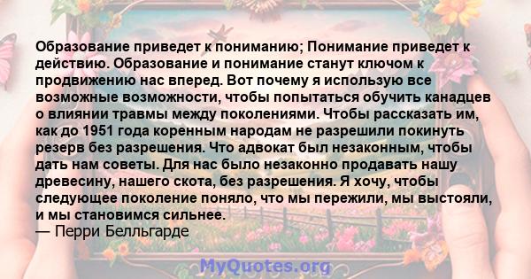 Образование приведет к пониманию; Понимание приведет к действию. Образование и понимание станут ключом к продвижению нас вперед. Вот почему я использую все возможные возможности, чтобы попытаться обучить канадцев о