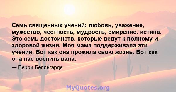 Семь священных учений: любовь, уважение, мужество, честность, мудрость, смирение, истина. Это семь достоинств, которые ведут к полному и здоровой жизни. Моя мама поддерживала эти учения. Вот как она прожила свою жизнь.