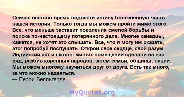 Сейчас настало время подвести истину болезненную часть нашей истории. Только тогда мы можем пройти мимо этого. Все, что меньше заставит поколения смелой борьбы и поиска по-настоящему потерянного дела. Многие канадцы,