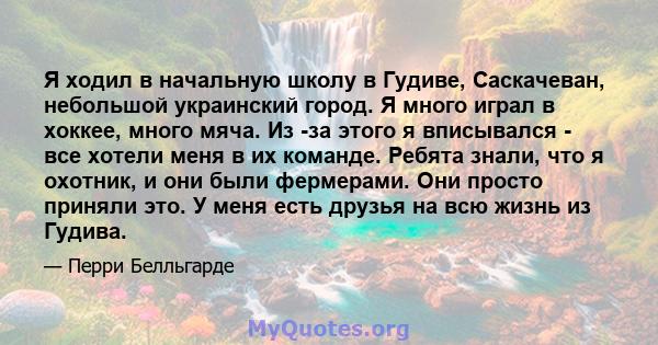 Я ходил в начальную школу в Гудиве, Саскачеван, небольшой украинский город. Я много играл в хоккее, много мяча. Из -за этого я вписывался - все хотели меня в их команде. Ребята знали, что я охотник, и они были