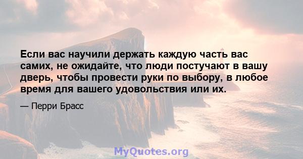 Если вас научили держать каждую часть вас самих, не ожидайте, что люди постучают в вашу дверь, чтобы провести руки по выбору, в любое время для вашего удовольствия или их.