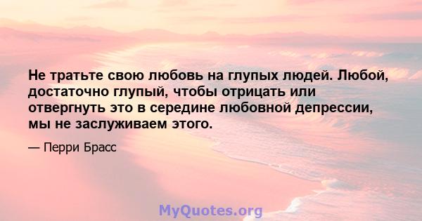 Не тратьте свою любовь на глупых людей. Любой, достаточно глупый, чтобы отрицать или отвергнуть это в середине любовной депрессии, мы не заслуживаем этого.