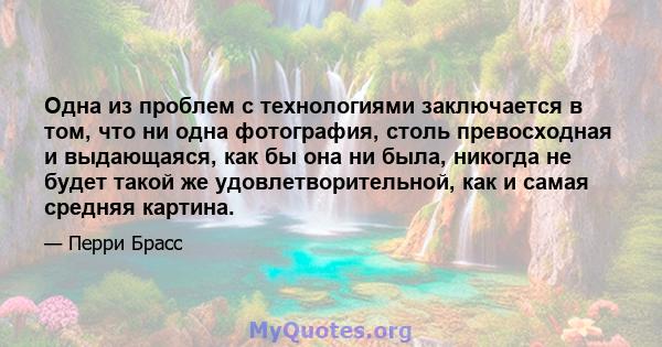 Одна из проблем с технологиями заключается в том, что ни одна фотография, столь превосходная и выдающаяся, как бы она ни была, никогда не будет такой же удовлетворительной, как и самая средняя картина.