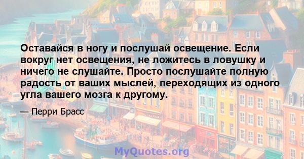 Оставайся в ногу и послушай освещение. Если вокруг нет освещения, не ложитесь в ловушку и ничего не слушайте. Просто послушайте полную радость от ваших мыслей, переходящих из одного угла вашего мозга к другому.