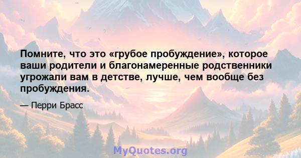 Помните, что это «грубое пробуждение», которое ваши родители и благонамеренные родственники угрожали вам в детстве, лучше, чем вообще без пробуждения.