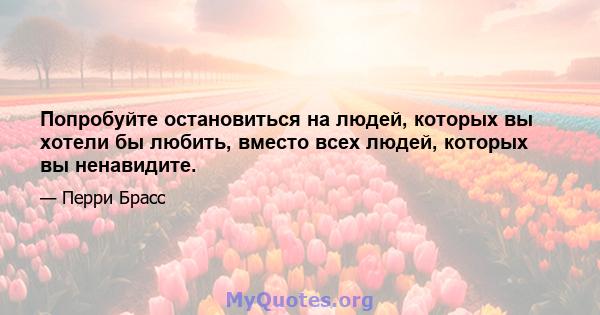 Попробуйте остановиться на людей, которых вы хотели бы любить, вместо всех людей, которых вы ненавидите.