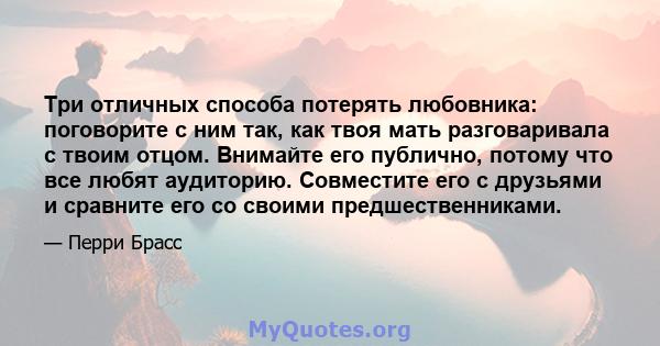 Три отличных способа потерять любовника: поговорите с ним так, как твоя мать разговаривала с твоим отцом. Внимайте его публично, потому что все любят аудиторию. Совместите его с друзьями и сравните его со своими