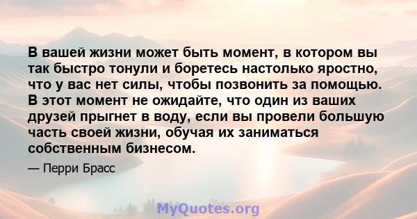 В вашей жизни может быть момент, в котором вы так быстро тонули и боретесь настолько яростно, что у вас нет силы, чтобы позвонить за помощью. В этот момент не ожидайте, что один из ваших друзей прыгнет в воду, если вы