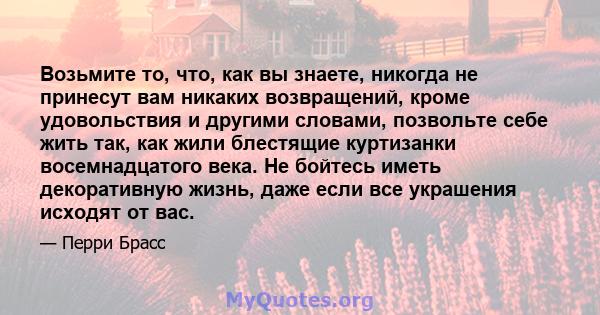 Возьмите то, что, как вы знаете, никогда не принесут вам никаких возвращений, кроме удовольствия и другими словами, позвольте себе жить так, как жили блестящие куртизанки восемнадцатого века. Не бойтесь иметь