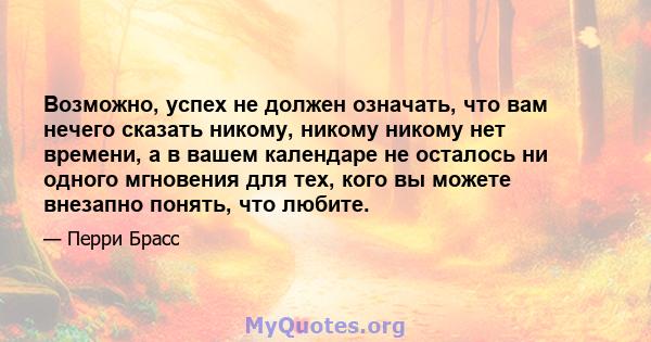 Возможно, успех не должен означать, что вам нечего сказать никому, никому никому нет времени, а в вашем календаре не осталось ни одного мгновения для тех, кого вы можете внезапно понять, что любите.