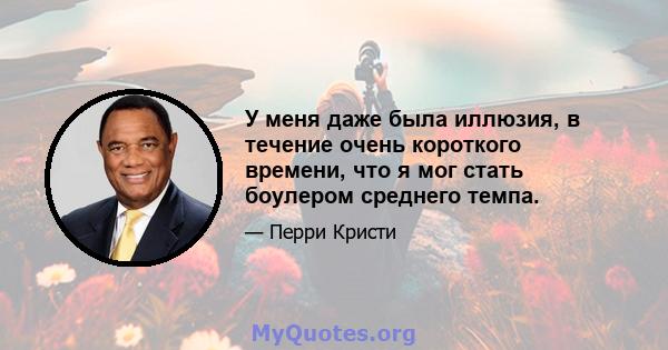 У меня даже была иллюзия, в течение очень короткого времени, что я мог стать боулером среднего темпа.