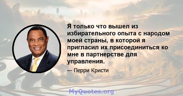 Я только что вышел из избирательного опыта с народом моей страны, в которой я пригласил их присоединиться ко мне в партнерстве для управления.