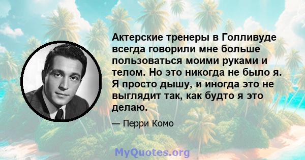 Актерские тренеры в Голливуде всегда говорили мне больше пользоваться моими руками и телом. Но это никогда не было я. Я просто дышу, и иногда это не выглядит так, как будто я это делаю.