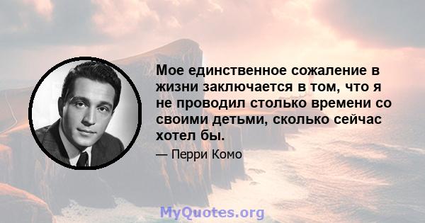 Мое единственное сожаление в жизни заключается в том, что я не проводил столько времени со своими детьми, сколько сейчас хотел бы.