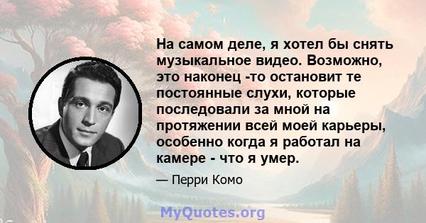 На самом деле, я хотел бы снять музыкальное видео. Возможно, это наконец -то остановит те постоянные слухи, которые последовали за мной на протяжении всей моей карьеры, особенно когда я работал на камере - что я умер.