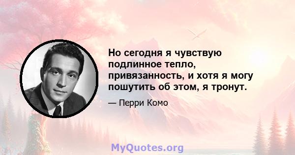 Но сегодня я чувствую подлинное тепло, привязанность, и хотя я могу пошутить об этом, я тронут.