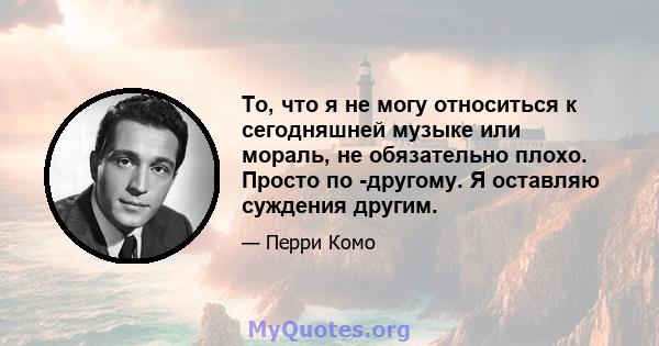 То, что я не могу относиться к сегодняшней музыке или мораль, не обязательно плохо. Просто по -другому. Я оставляю суждения другим.