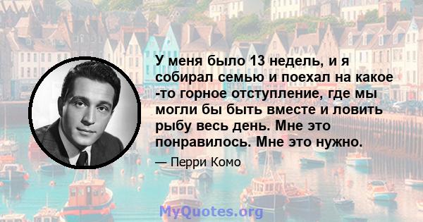 У меня было 13 недель, и я собирал семью и поехал на какое -то горное отступление, где мы могли бы быть вместе и ловить рыбу весь день. Мне это понравилось. Мне это нужно.