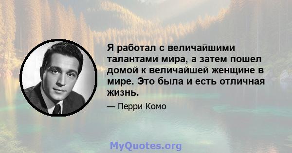 Я работал с величайшими талантами мира, а затем пошел домой к величайшей женщине в мире. Это была и есть отличная жизнь.