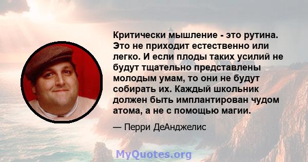 Критически мышление - это рутина. Это не приходит естественно или легко. И если плоды таких усилий не будут тщательно представлены молодым умам, то они не будут собирать их. Каждый школьник должен быть имплантирован