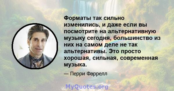 Форматы так сильно изменились, и даже если вы посмотрите на альтернативную музыку сегодня, большинство из них на самом деле не так альтернативы. Это просто хорошая, сильная, современная музыка.