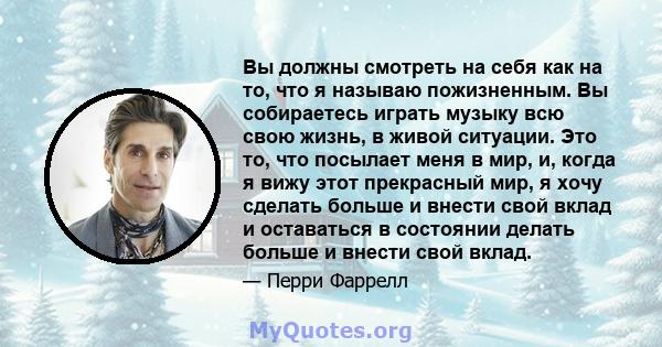 Вы должны смотреть на себя как на то, что я называю пожизненным. Вы собираетесь играть музыку всю свою жизнь, в живой ситуации. Это то, что посылает меня в мир, и, когда я вижу этот прекрасный мир, я хочу сделать больше 