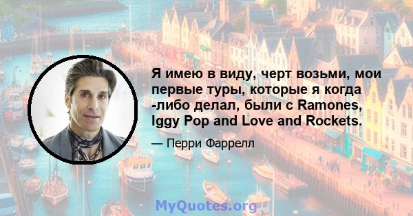 Я имею в виду, черт возьми, мои первые туры, которые я когда -либо делал, были с Ramones, Iggy Pop and Love and Rockets.