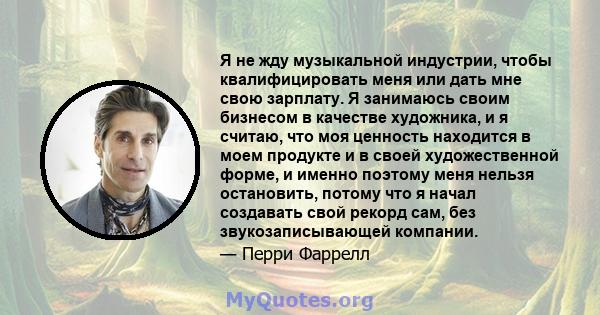 Я не жду музыкальной индустрии, чтобы квалифицировать меня или дать мне свою зарплату. Я занимаюсь своим бизнесом в качестве художника, и я считаю, что моя ценность находится в моем продукте и в своей художественной