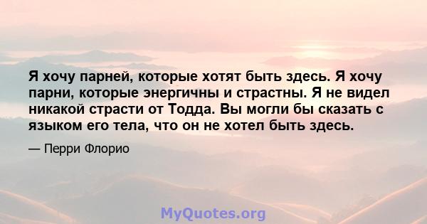 Я хочу парней, которые хотят быть здесь. Я хочу парни, которые энергичны и страстны. Я не видел никакой страсти от Тодда. Вы могли бы сказать с языком его тела, что он не хотел быть здесь.