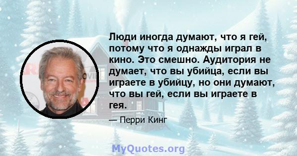 Люди иногда думают, что я гей, потому что я однажды играл в кино. Это смешно. Аудитория не думает, что вы убийца, если вы играете в убийцу, но они думают, что вы гей, если вы играете в гея.