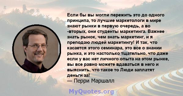 Если бы вы могли пережить это до одного принципа, то лучшие маркетологи в мире знают рынки в первую очередь, а во -вторых, они студенты маркетинга. Важнее знать рынок, чем знать маркетинг, и я преподаю людей маркетингу! 