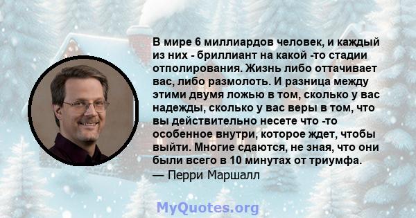 В мире 6 миллиардов человек, и каждый из них - бриллиант на какой -то стадии отполирования. Жизнь либо оттачивает вас, либо размолоть. И разница между этими двумя ложью в том, сколько у вас надежды, сколько у вас веры в 