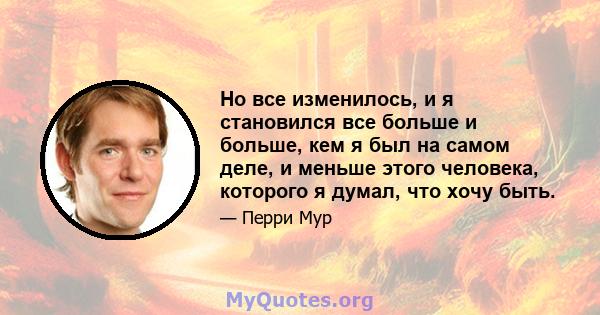 Но все изменилось, и я становился все больше и больше, кем я был на самом деле, и меньше этого человека, которого я думал, что хочу быть.