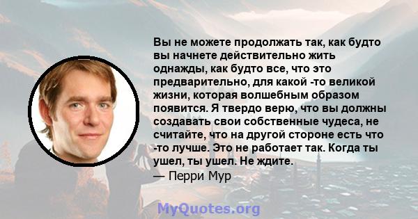 Вы не можете продолжать так, как будто вы начнете действительно жить однажды, как будто все, что это предварительно, для какой -то великой жизни, которая волшебным образом появится. Я твердо верю, что вы должны