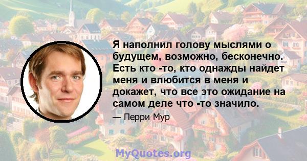 Я наполнил голову мыслями о будущем, возможно, бесконечно. Есть кто -то, кто однажды найдет меня и влюбится в меня и докажет, что все это ожидание на самом деле что -то значило.