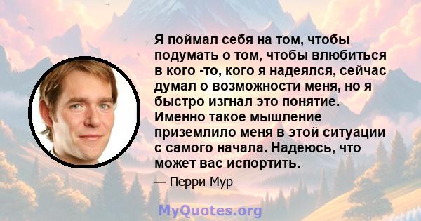 Я поймал себя на том, чтобы подумать о том, чтобы влюбиться в кого -то, кого я надеялся, сейчас думал о возможности меня, но я быстро изгнал это понятие. Именно такое мышление приземлило меня в этой ситуации с самого