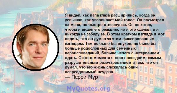 Я видел, как папа глаза расширились, когда он услышал, как улавливает мой голос. Он посмотрел на меня, но быстро отвернулся. Он не хотел, чтобы я видел его реакцию, но я это сделал, и я никогда не забуду ее. В этом