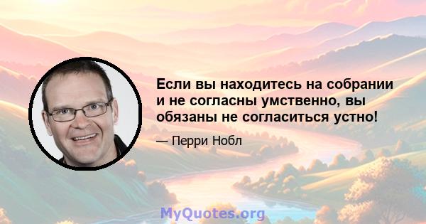 Если вы находитесь на собрании и не согласны умственно, вы обязаны не согласиться устно!