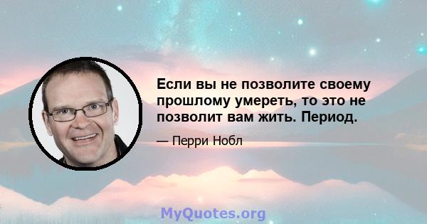 Если вы не позволите своему прошлому умереть, то это не позволит вам жить. Период.