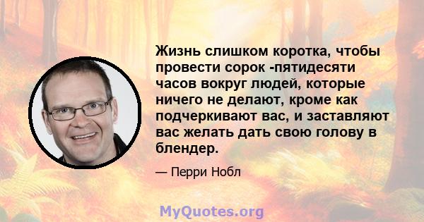 Жизнь слишком коротка, чтобы провести сорок -пятидесяти часов вокруг людей, которые ничего не делают, кроме как подчеркивают вас, и заставляют вас желать дать свою голову в блендер.