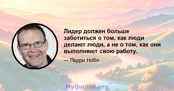 Лидер должен больше заботиться о том, как люди делают люди, а не о том, как они выполняют свою работу.