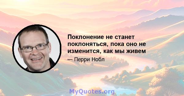 Поклонение не станет поклоняться, пока оно не изменится, как мы живем