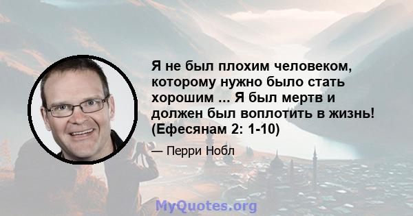 Я не был плохим человеком, которому нужно было стать хорошим ... Я был мертв и должен был воплотить в жизнь! (Ефесянам 2: 1-10)