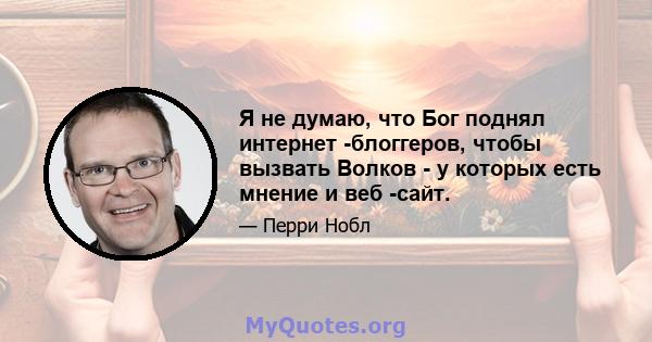 Я не думаю, что Бог поднял интернет -блоггеров, чтобы вызвать Волков - у которых есть мнение и веб -сайт.