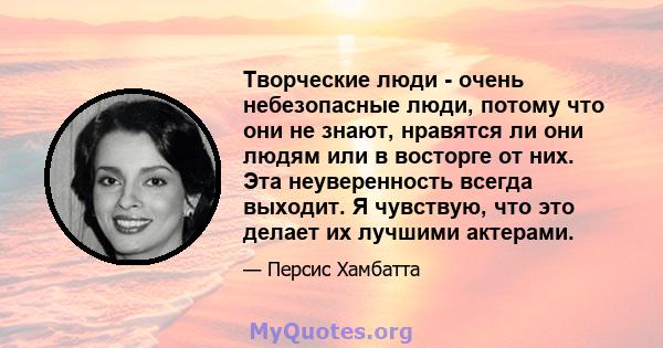 Творческие люди - очень небезопасные люди, потому что они не знают, нравятся ли они людям или в восторге от них. Эта неуверенность всегда выходит. Я чувствую, что это делает их лучшими актерами.