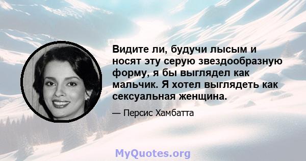 Видите ли, будучи лысым и носят эту серую звездообразную форму, я бы выглядел как мальчик. Я хотел выглядеть как сексуальная женщина.