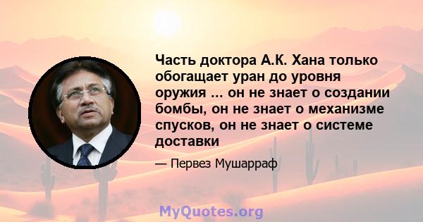 Часть доктора А.К. Хана только обогащает уран до уровня оружия ... он не знает о создании бомбы, он не знает о механизме спусков, он не знает о системе доставки